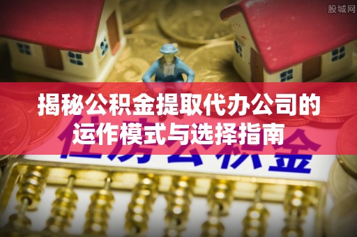 武进揭秘公积金提取代办公司的运作模式与选择指南