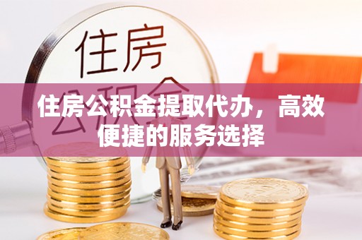 武进住房公积金提取代办，高效便捷的服务选择