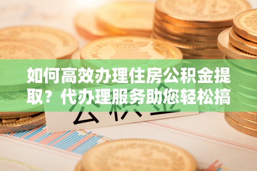 武进如何高效办理住房公积金提取？代办理服务助您轻松搞定