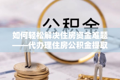 武进如何轻松解决住房资金难题——代办理住房公积金提取服务详解