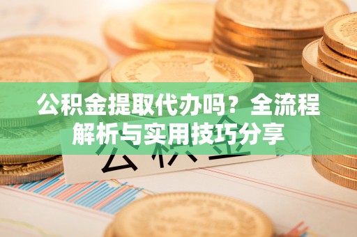 武进公积金提取代办吗？全流程解析与实用技巧分享