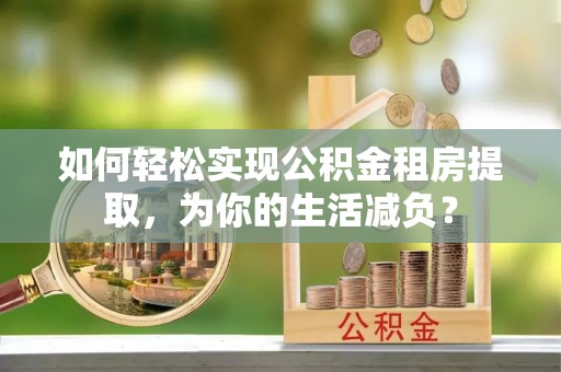 武进如何轻松实现公积金租房提取，为你的生活减负？