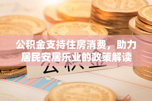 武进公积金支持住房消费，助力居民安居乐业的政策解读