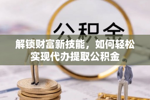 武进解锁财富新技能，如何轻松实现代办提取公积金