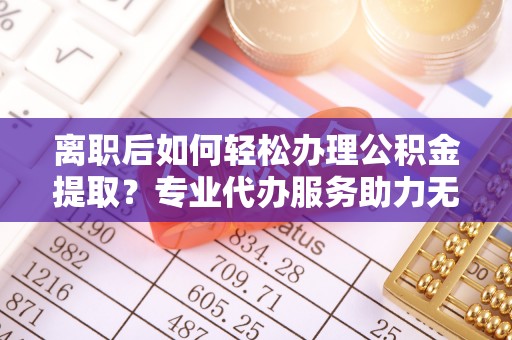 武进离职后如何轻松办理公积金提取？专业代办服务助力无忧