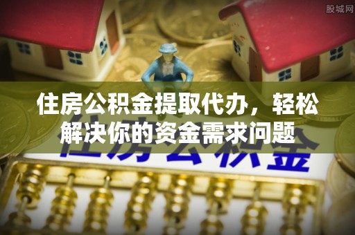 武进住房公积金提取代办，轻松解决你的资金需求问题