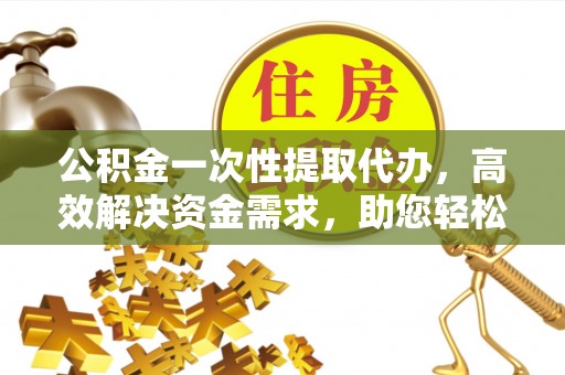 武进公积金一次性提取代办，高效解决资金需求，助您轻松应对生活难题