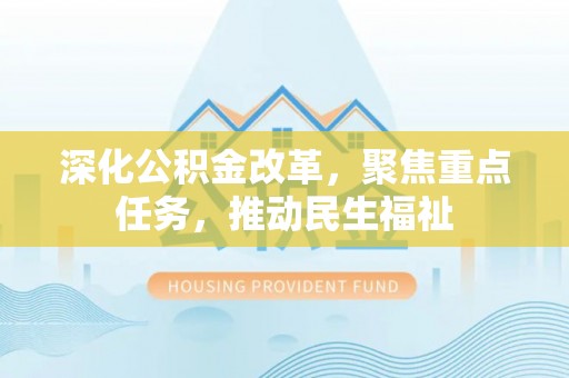 武进深化公积金改革，聚焦重点任务，推动民生福祉