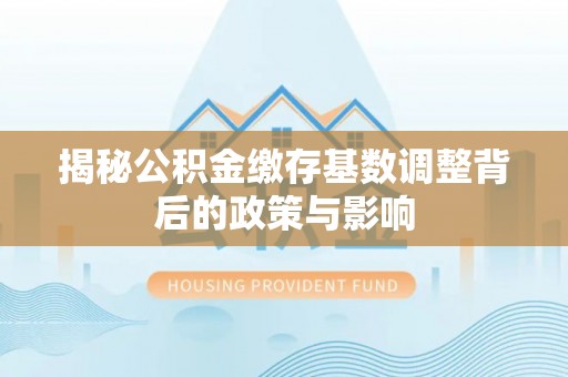 武进揭秘公积金缴存基数调整背后的政策与影响