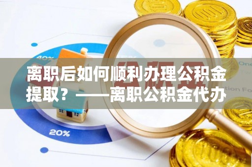 武进离职后如何顺利办理公积金提取？——离职公积金代办提取全攻略