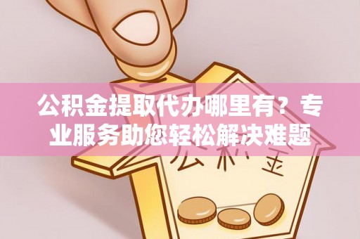 武进公积金提取代办哪里有？专业服务助您轻松解决难题