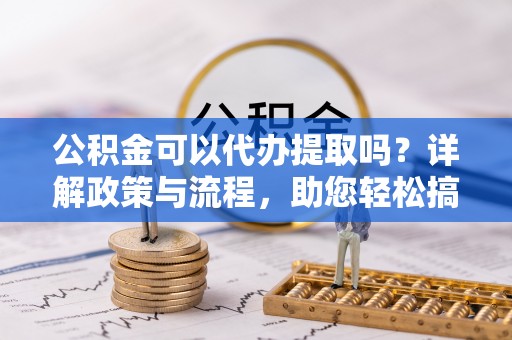 武进公积金可以代办提取吗？详解政策与流程，助您轻松搞定！