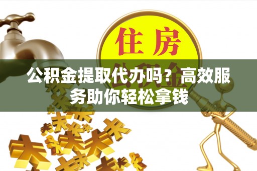 武进公积金提取代办吗？高效服务助你轻松拿钱