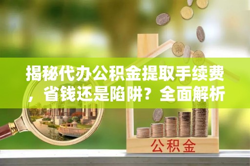 武进揭秘代办公积金提取手续费，省钱还是陷阱？全面解析与避坑指南