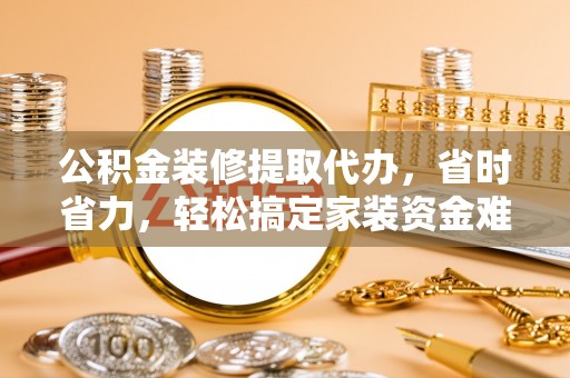 武进公积金装修提取代办，省时省力，轻松搞定家装资金难题