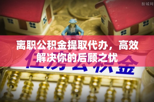 武进离职公积金提取代办，高效解决你的后顾之忧