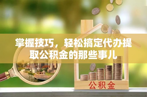 武进掌握技巧，轻松搞定代办提取公积金的那些事儿