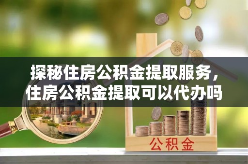 武进探秘住房公积金提取服务，住房公积金提取可以代办吗的全方位解析