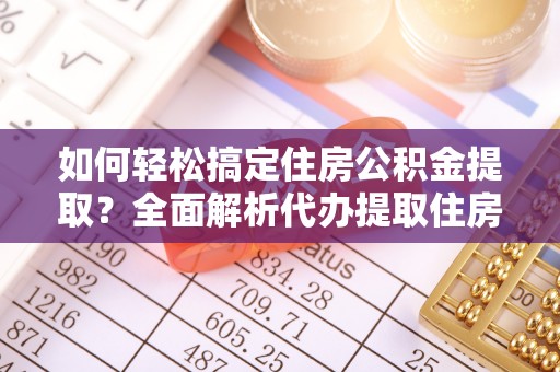 武进如何轻松搞定住房公积金提取？全面解析代办提取住房公积金流程