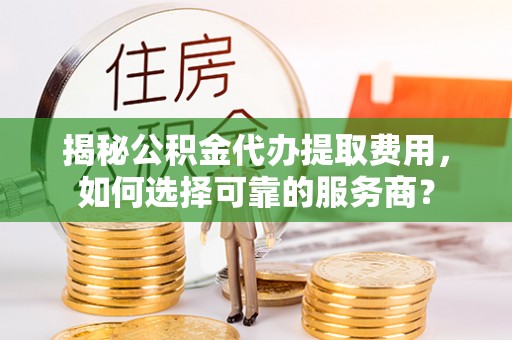 武进揭秘公积金代办提取费用，如何选择可靠的服务商？