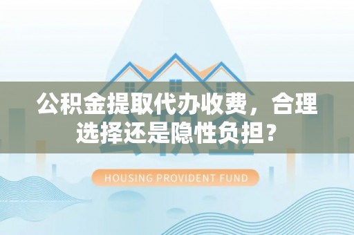武进公积金提取代办收费，合理选择还是隐性负担？