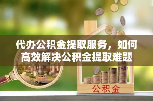 武进代办公积金提取服务，如何高效解决公积金提取难题